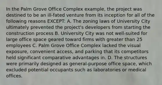 In the Palm Grove Office Complex example, the project was destined to be an ill-fated venture from its inception for all of the following reasons EXCEPT: A. The zoning laws of University City ultimately prevented the project's developers from starting the construction process B. University City was not well-suited for large office space geared toward firms with greater than 25 employees C. Palm Grove Office Complex lacked the visual exposure, convenient access, and parking that its competitors held significant comparative advantages in. D. The structures were primarily designed as general-purpose office space, which excluded potential occupants such as laboratories or medical offices.