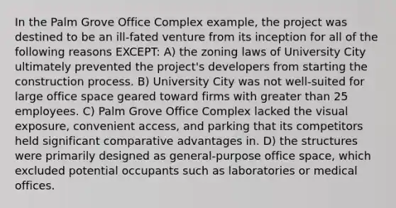 In the Palm Grove Office Complex example, the project was destined to be an ill-fated venture from its inception for all of the following reasons EXCEPT: A) the zoning laws of University City ultimately prevented the project's developers from starting the construction process. B) University City was not well-suited for large office space geared toward firms with <a href='https://www.questionai.com/knowledge/ktgHnBD4o3-greater-than' class='anchor-knowledge'>greater than</a> 25 employees. C) Palm Grove Office Complex lacked the visual exposure, convenient access, and parking that its competitors held significant comparative advantages in. D) the structures were primarily designed as general-purpose office space, which excluded potential occupants such as laboratories or medical offices.