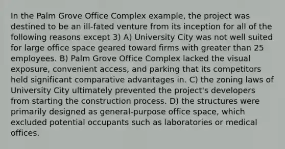 In the Palm Grove Office Complex example, the project was destined to be an ill-fated venture from its inception for all of the following reasons except 3) A) University City was not well suited for large office space geared toward firms with greater than 25 employees. B) Palm Grove Office Complex lacked the visual exposure, convenient access, and parking that its competitors held significant comparative advantages in. C) the zoning laws of University City ultimately prevented the project's developers from starting the construction process. D) the structures were primarily designed as general-purpose office space, which excluded potential occupants such as laboratories or medical offices.