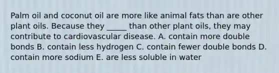 Palm oil and coconut oil are more like animal fats than are other plant oils. Because they _____ than other plant oils, they may contribute to cardiovascular disease. A. contain more double bonds B. contain less hydrogen C. contain fewer double bonds D. contain more sodium E. are less soluble in water