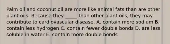 Palm oil and coconut oil are more like animal fats than are other plant oils. Because they _____ than other plant oils, they may contribute to cardiovascular disease. A. contain more sodium B. contain less hydrogen C. contain fewer double bonds D. are less soluble in water E. contain more double bonds