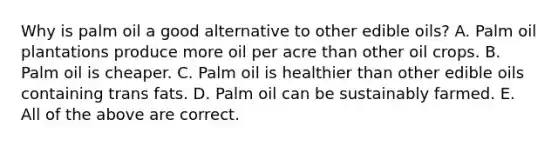 Why is palm oil a good alternative to other edible oils? A. Palm oil plantations produce more oil per acre than other oil crops. B. Palm oil is cheaper. C. Palm oil is healthier than other edible oils containing trans fats. D. Palm oil can be sustainably farmed. E. All of the above are correct.