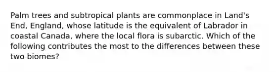 Palm trees and subtropical plants are commonplace in Land's End, England, whose latitude is the equivalent of Labrador in coastal Canada, where the local flora is subarctic. Which of the following contributes the most to the differences between these two biomes?