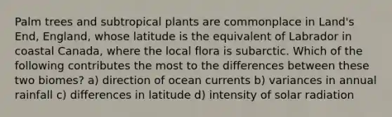 Palm trees and subtropical plants are commonplace in Land's End, England, whose latitude is the equivalent of Labrador in coastal Canada, where the local flora is subarctic. Which of the following contributes the most to the differences between these two biomes? a) direction of ocean currents b) variances in annual rainfall c) differences in latitude d) intensity of <a href='https://www.questionai.com/knowledge/kr1ksgm4Kk-solar-radiation' class='anchor-knowledge'>solar radiation</a>