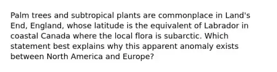 Palm trees and subtropical plants are commonplace in Land's End, England, whose latitude is the equivalent of Labrador in coastal Canada where the local flora is subarctic. Which statement best explains why this apparent anomaly exists between North America and Europe?