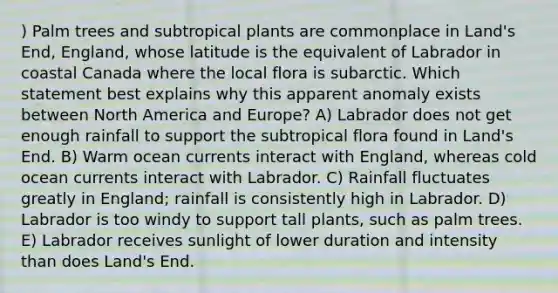 ) Palm trees and subtropical plants are commonplace in Land's End, England, whose latitude is the equivalent of Labrador in coastal Canada where the local flora is subarctic. Which statement best explains why this apparent anomaly exists between North America and Europe? A) Labrador does not get enough rainfall to support the subtropical flora found in Land's End. B) Warm ocean currents interact with England, whereas cold ocean currents interact with Labrador. C) Rainfall fluctuates greatly in England; rainfall is consistently high in Labrador. D) Labrador is too windy to support tall plants, such as palm trees. E) Labrador receives sunlight of lower duration and intensity than does Land's End.