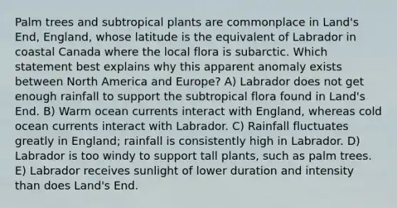 Palm trees and subtropical plants are commonplace in Land's End, England, whose latitude is the equivalent of Labrador in coastal Canada where the local flora is subarctic. Which statement best explains why this apparent anomaly exists between North America and Europe? A) Labrador does not get enough rainfall to support the subtropical flora found in Land's End. B) Warm ocean currents interact with England, whereas cold ocean currents interact with Labrador. C) Rainfall fluctuates greatly in England; rainfall is consistently high in Labrador. D) Labrador is too windy to support tall plants, such as palm trees. E) Labrador receives sunlight of lower duration and intensity than does Land's End.