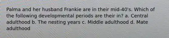 Palma and her husband Frankie are in their mid-40's. Which of the following developmental periods are their in? a. Central adulthood b. The nesting years c. Middle adulthood d. Mate adulthood