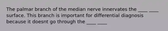 The palmar branch of the median nerve innervates the ____ ____ surface. This branch is important for differential diagnosis because it doesnt go through the ____ ____