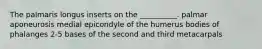 The palmaris longus inserts on the __________. palmar aponeurosis medial epicondyle of the humerus bodies of phalanges 2-5 bases of the second and third metacarpals