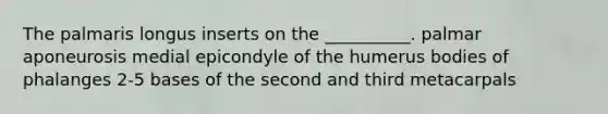 The palmaris longus inserts on the __________. palmar aponeurosis medial epicondyle of the humerus bodies of phalanges 2-5 bases of the second and third metacarpals