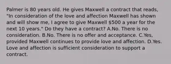 Palmer is 80 years old. He gives Maxwell a contract that reads, "In consideration of the love and affection Maxwell has shown and will show me, I agree to give Maxwell 500 a year for the next 10 years." Do they have a contract? A.No. There is no consideration. B.No. There is no offer and acceptance. C.Yes, provided Maxwell continues to provide love and affection. D.Yes. Love and affection is sufficient consideration to support a contract.