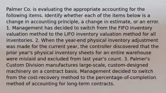 Palmer Co. is evaluating the appropriate accounting for the following items. Identify whether each of the items below is a change in accounting principle, a change in estimate, or an error. 1. Management has decided to switch from the FIFO inventory valuation method to the LIFO inventory valuation method for all inventories. 2. When the year-end physical inventory adjustment was made for the current year, the controller discovered that the prior year's physical inventory sheets for an entire warehouse were mislaid and excluded from last year's count. 3. Palmer's Custom Division manufactures large-scale, custom-designed machinery on a contract basis. Management decided to switch from the cost-recovery method to the percentage-of-completion method of accounting for long-term contracts.