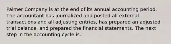 Palmer Company is at the end of its annual accounting period. The accountant has journalized and posted all external transactions and all adjusting entries, has prepared an adjusted trial balance, and prepared the financial statements. The next step in the accounting cycle is: