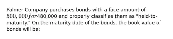 Palmer Company purchases bonds with a face amount of 500,000 for480,000 and properly classifies them as "held-to-maturity." On the maturity date of the bonds, the book value of bonds will be: