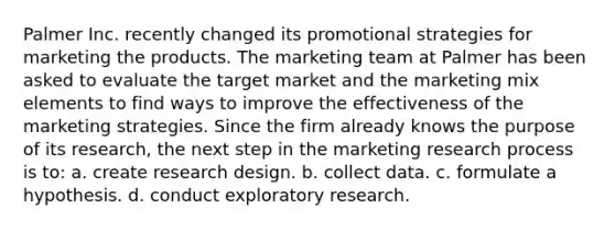 Palmer Inc. recently changed its promotional strategies for marketing the products. The marketing team at Palmer has been asked to evaluate the target market and the marketing mix elements to find ways to improve the effectiveness of the marketing strategies. Since the firm already knows the purpose of its research, the next step in the marketing research process is to: a. create research design. b. collect data. c. formulate a hypothesis. d. conduct exploratory research.