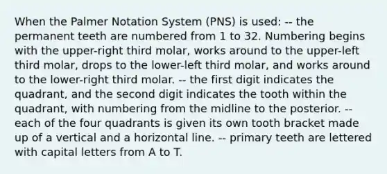 When the Palmer Notation System (PNS) is used: -- the permanent teeth are numbered from 1 to 32. Numbering begins with the upper-right third molar, works around to the upper-left third molar, drops to the lower-left third molar, and works around to the lower-right third molar. -- the first digit indicates the quadrant, and the second digit indicates the tooth within the quadrant, with numbering from the midline to the posterior. -- each of the four quadrants is given its own tooth bracket made up of a vertical and a horizontal line. -- primary teeth are lettered with capital letters from A to T.