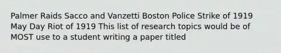 Palmer Raids Sacco and Vanzetti Boston Police Strike of 1919 May Day Riot of 1919 This list of research topics would be of MOST use to a student writing a paper titled