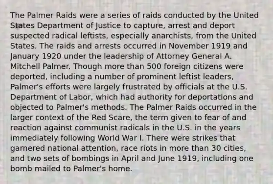 The Palmer Raids were a series of raids conducted by the United States Department of Justice to capture, arrest and deport suspected radical leftists, especially anarchists, from the United States. The raids and arrests occurred in November 1919 and January 1920 under the leadership of Attorney General A. Mitchell Palmer. Though more than 500 foreign citizens were deported, including a number of prominent leftist leaders, Palmer's efforts were largely frustrated by officials at the U.S. Department of Labor, which had authority for deportations and objected to Palmer's methods. The Palmer Raids occurred in the larger context of the Red Scare, the term given to fear of and reaction against communist radicals in the U.S. in the years immediately following World War I. There were strikes that garnered national attention, race riots in more than 30 cities, and two sets of bombings in April and June 1919, including one bomb mailed to Palmer's home.