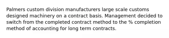 Palmers custom division manufacturers large scale customs designed machinery on a contract basis. Management decided to switch from the completed contract method to the % completion method of accounting for long term contracts.