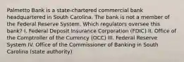 Palmetto Bank is a state-chartered commercial bank headquartered in South Carolina. The bank is not a member of the Federal Reserve System. Which regulators oversee this bank? I. Federal Deposit Insurance Corporation (FDIC) II. Office of the Comptroller of the Currency (OCC) III. Federal Reserve System IV. Office of the Commissioner of Banking in South Carolina (state authority)