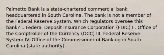 Palmetto Bank is a state-chartered commercial bank headquartered in South Carolina. The bank is not a member of the Federal Reserve System. Which regulators oversee this bank? I. Federal Deposit Insurance Corporation (FDIC) II. Office of the Comptroller of the Currency (OCC) III. Federal Reserve System IV. Office of the Commissioner of Banking in South Carolina (state authority)