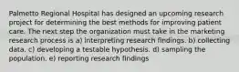 Palmetto Regional Hospital has designed an upcoming research project for determining the best methods for improving patient care. The next step the organization must take in the marketing research process is a) interpreting research findings. b) collecting data. c) developing a testable hypothesis. d) sampling the population. e) reporting research findings