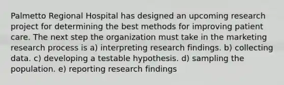 Palmetto Regional Hospital has designed an upcoming research project for determining the best methods for improving patient care. The next step the organization must take in the marketing research process is a) interpreting research findings. b) collecting data. c) developing a testable hypothesis. d) sampling the population. e) reporting research findings