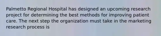 Palmetto Regional Hospital has designed an upcoming research project for determining the best methods for improving patient care. The next step the organization must take in the marketing research process is