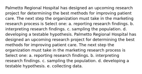 Palmetto Regional Hospital has designed an upcoming research project for determining the best methods for improving patient care. The next step the organization must take in the marketing research process is Select one: a. reporting research findings. b. interpreting research findings. c. sampling the population. d. developing a testable hypothesis. Palmetto Regional Hospital has designed an upcoming research project for determining the best methods for improving patient care. The next step the organization must take in the marketing research process is Select one: a. reporting research findings. b. interpreting research findings. c. sampling the population. d. developing a testable hypothesis. e. collecting data.