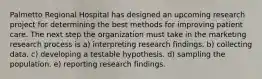 Palmetto Regional Hospital has designed an upcoming research project for determining the best methods for improving patient care. The next step the organization must take in the marketing research process is a) interpreting research findings. b) collecting data. c) developing a testable hypothesis. d) sampling the population. e) reporting research findings.