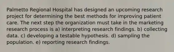 Palmetto Regional Hospital has designed an upcoming research project for determining the best methods for improving patient care. The next step the organization must take in the marketing research process is a) interpreting research findings. b) collecting data. c) developing a testable hypothesis. d) sampling the population. e) reporting research findings.