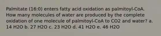 Palmitate (16:0) enters fatty acid oxidation as palmitoyl-CoA. How many molecules of water are produced by the complete oxidation of one molecule of palmitoyl-CoA to CO2 and water? a. 14 H2O b. 27 H2O c. 23 H2O d. 41 H2O e. 46 H2O