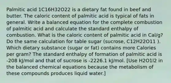 Palmitic acid 1C16H32O22 is a dietary fat found in beef and butter. The caloric content of palmitic acid is typical of fats in general. Write a balanced equation for the complete combustion of palmitic acid and calculate the standard enthalpy of combustion. What is the caloric content of palmitic acid in Cal/g? Do the same calculation for table sugar (sucrose, C12H22O11 ). Which dietary substance (sugar or fat) contains more Calories per gram? The standard enthalpy of formation of palmitic acid is -208 kJ/mol and that of sucrose is -2226.1 kJ/mol. [Use H2O1l2 in the balanced chemical equations because the metabolism of these compounds produces liquid water.]