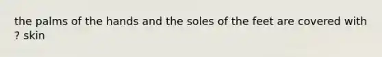 the palms of the hands and the soles of the feet are covered with ? skin