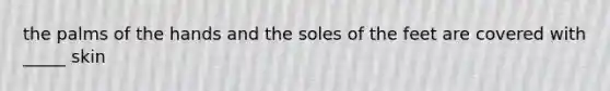 the palms of the hands and the soles of the feet are covered with _____ skin