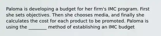 Paloma is developing a budget for her firm's IMC program. First she sets objectives. Then she chooses media, and finally she calculates the cost for each product to be promoted. Paloma is using the ________ method of establishing an IMC budget