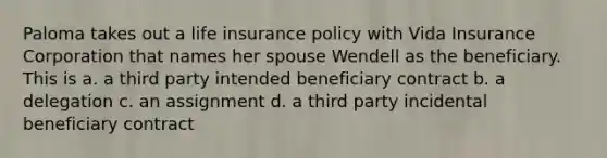 Paloma takes out a life insurance policy with Vida Insurance Corporation that names her spouse Wendell as the beneficiary. This is a. a third party intended beneficiary contract b. a delegation c. an assignment d. a third party incidental beneficiary contract