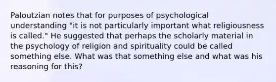 Paloutzian notes that for purposes of psychological understanding "it is not particularly important what religiousness is called." He suggested that perhaps the scholarly material in the psychology of religion and spirituality could be called something else. What was that something else and what was his reasoning for this?