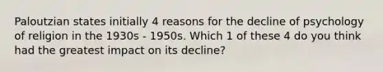 Paloutzian states initially 4 reasons for the decline of psychology of religion in the 1930s - 1950s. Which 1 of these 4 do you think had the greatest impact on its decline?