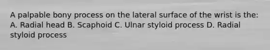 A palpable bony process on the lateral surface of the wrist is the: A. Radial head B. Scaphoid C. Ulnar styloid process D. Radial styloid process