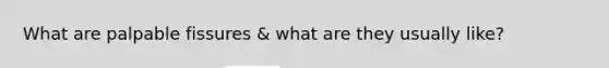 What are palpable fissures & what are they usually like?