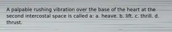 A palpable rushing vibration over the base of the heart at the second intercostal space is called a: a. heave. b. lift. c. thrill. d. thrust.