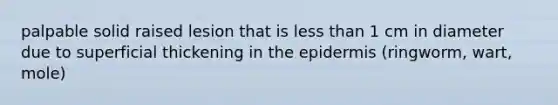 palpable solid raised lesion that is less than 1 cm in diameter due to superficial thickening in the epidermis (ringworm, wart, mole)