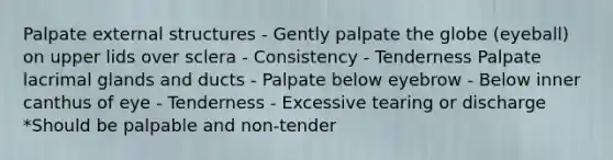 Palpate external structures - Gently palpate the globe (eyeball) on upper lids over sclera - Consistency - Tenderness Palpate lacrimal glands and ducts - Palpate below eyebrow - Below inner canthus of eye - Tenderness - Excessive tearing or discharge *Should be palpable and non-tender