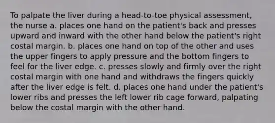 To palpate the liver during a head-to-toe physical assessment, the nurse a. places one hand on the patient's back and presses upward and inward with the other hand below the patient's right costal margin. b. places one hand on top of the other and uses the upper fingers to apply pressure and the bottom fingers to feel for the liver edge. c. presses slowly and firmly over the right costal margin with one hand and withdraws the fingers quickly after the liver edge is felt. d. places one hand under the patient's lower ribs and presses the left lower rib cage forward, palpating below the costal margin with the other hand.