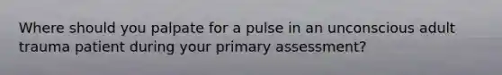 Where should you palpate for a pulse in an unconscious adult trauma patient during your primary assessment?