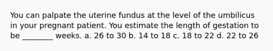 You can palpate the uterine fundus at the level of the umbilicus in your pregnant patient. You estimate the length of gestation to be ________ weeks. a. 26 to 30 b. 14 to 18 c. 18 to 22 d. 22 to 26