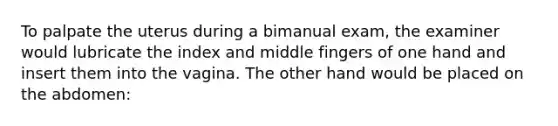 To palpate the uterus during a bimanual exam, the examiner would lubricate the index and middle fingers of one hand and insert them into the vagina. The other hand would be placed on the abdomen: