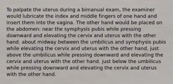 To palpate the uterus during a bimanual exam, the examiner would lubricate the index and middle fingers of one hand and insert them into the vagina. The other hand would be placed on the abdomen: near the symphysis pubis while pressing downward and elevating the cervix and uterus with the other hand. about midway between the umbilicus and symphysis pubis while elevating the cervix and uterus with the other hand. just above the umbilicus while pressing downward and elevating the cervix and uterus with the other hand. just below the umbilicus while pressing downward and elevating the cervix and uterus with the other hand.